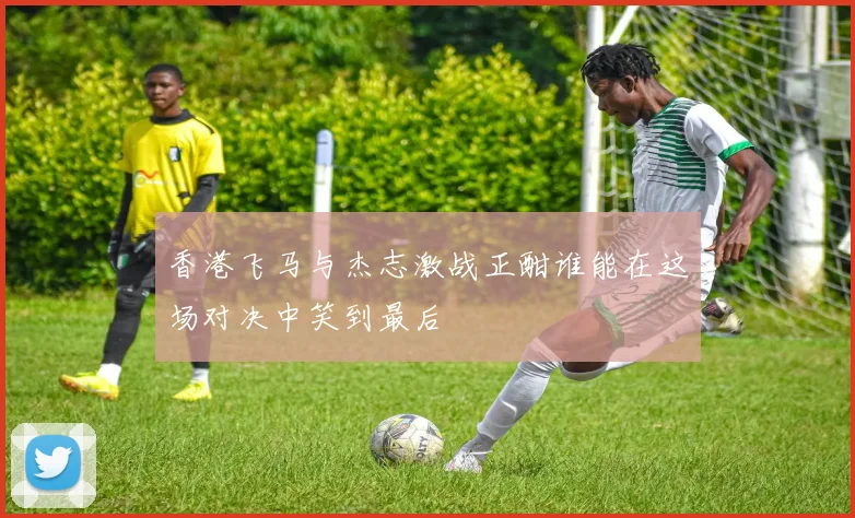 香港飞马与杰志激战正酣谁能在这场对决中笑到最后