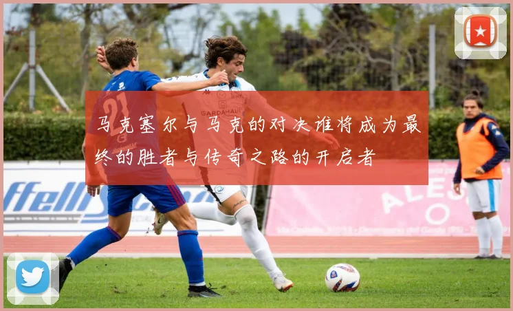 马克塞尔与马克的对决谁将成为最终的胜者与传奇之路的开启者