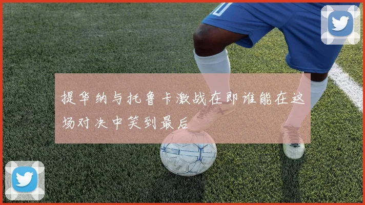 提华纳与托鲁卡激战在即谁能在这场对决中笑到最后